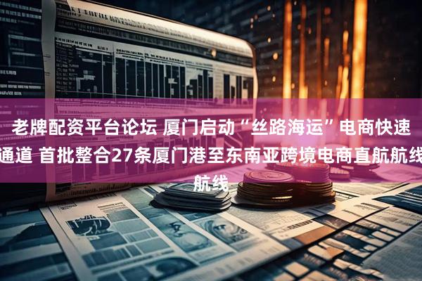 老牌配资平台论坛 厦门启动“丝路海运”电商快速通道 首批整合27条厦门港至东南亚跨境电商直航航线