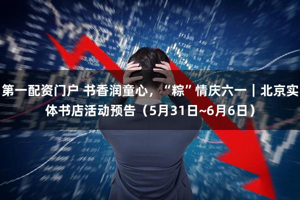 第一配资门户 书香润童心，“粽”情庆六一｜北京实体书店活动预告（5月31日~6月6日）