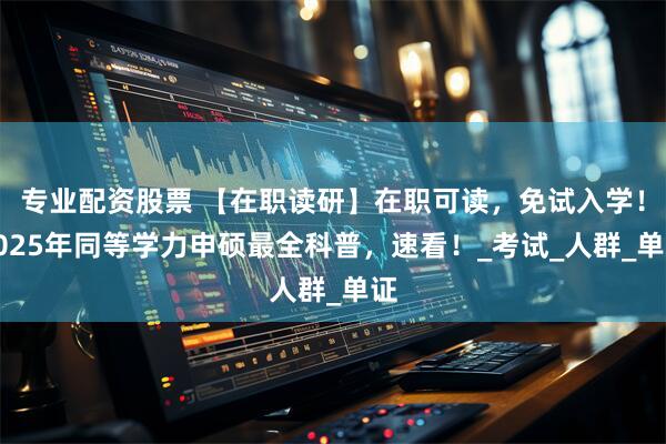 专业配资股票 【在职读研】在职可读，免试入学！2025年同等学力申硕最全科普，速看！_考试_人群_单证