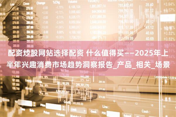 配资炒股网站选择配资 什么值得买——2025年上半年兴趣消费市场趋势洞察报告_产品_相关_场景