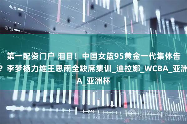 第一配资门户 泪目！中国女篮95黄金一代集体告别？李梦杨力维王思雨全缺席集训_迪拉娜_WCBA_亚洲杯