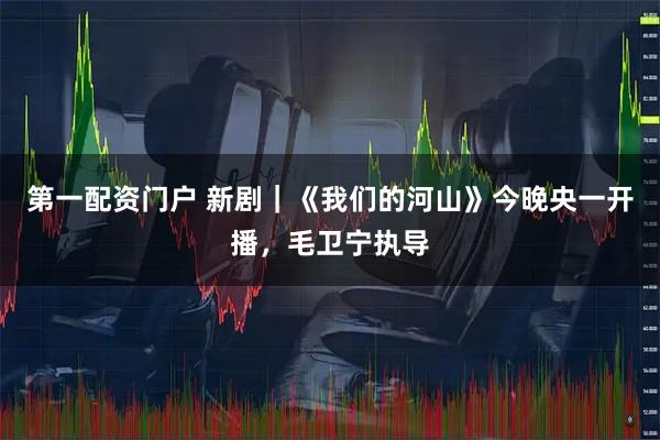 第一配资门户 新剧｜《我们的河山》今晚央一开播，毛卫宁执导