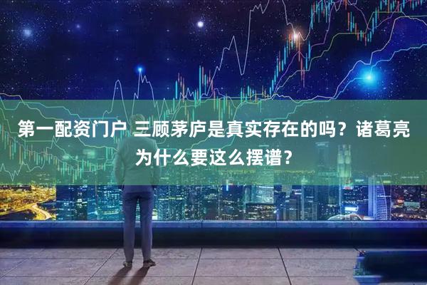 第一配资门户 三顾茅庐是真实存在的吗？诸葛亮为什么要这么摆谱？