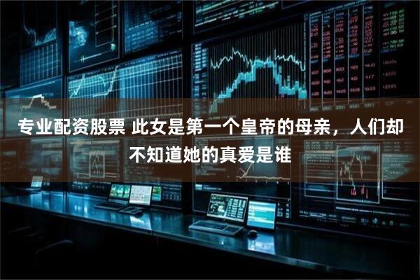 专业配资股票 此女是第一个皇帝的母亲，人们却不知道她的真爱是谁