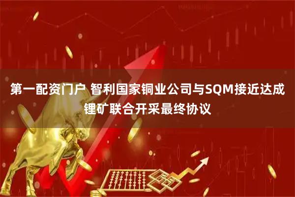 第一配资门户 智利国家铜业公司与SQM接近达成锂矿联合开采最终协议