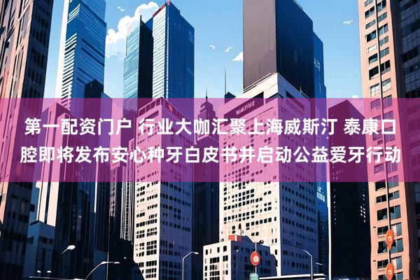 第一配资门户 行业大咖汇聚上海威斯汀 泰康口腔即将发布安心种牙白皮书并启动公益爱牙行动