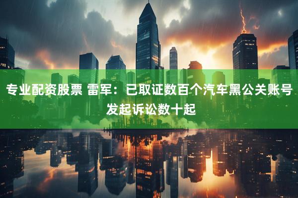 专业配资股票 雷军：已取证数百个汽车黑公关账号 发起诉讼数十起