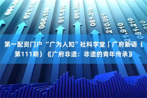 第一配资门户 “广为人知”社科学堂｜广府新语（第111期）《广府非遗：非遗的青年传承》
