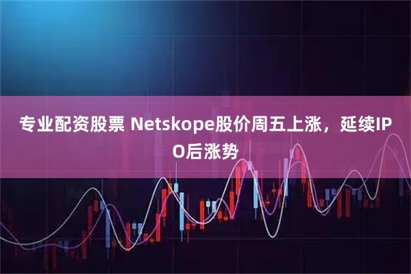 专业配资股票 Netskope股价周五上涨，延续IPO后涨势