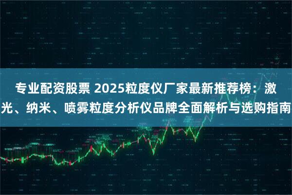 专业配资股票 2025粒度仪厂家最新推荐榜：激光、纳米、喷雾粒度分析仪品牌全面解析与选购指南