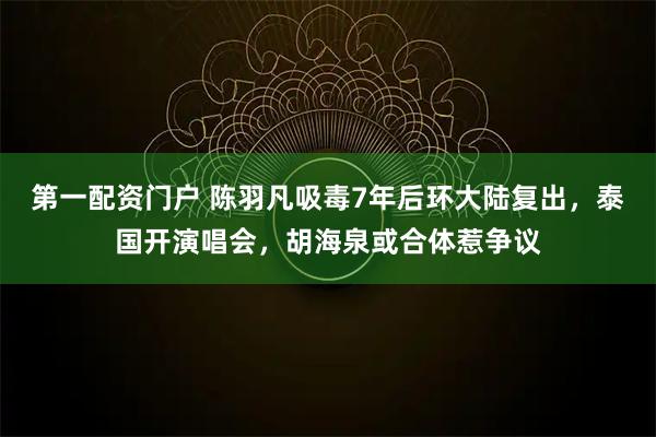 第一配资门户 陈羽凡吸毒7年后环大陆复出，泰国开演唱会，胡海泉或合体惹争议