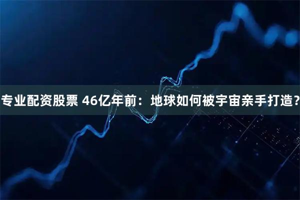 专业配资股票 46亿年前：地球如何被宇宙亲手打造？