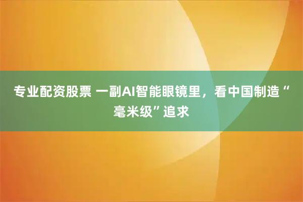 专业配资股票 一副AI智能眼镜里，看中国制造“毫米级”追求