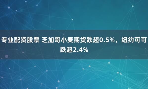 专业配资股票 芝加哥小麦期货跌超0.5%，纽约可可跌超2.4%