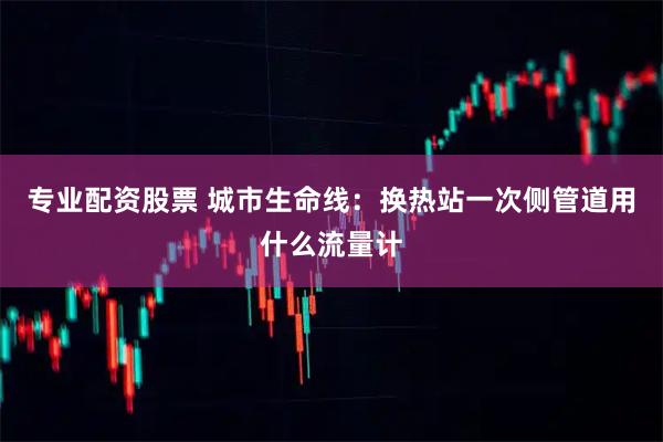专业配资股票 城市生命线：换热站一次侧管道用什么流量计