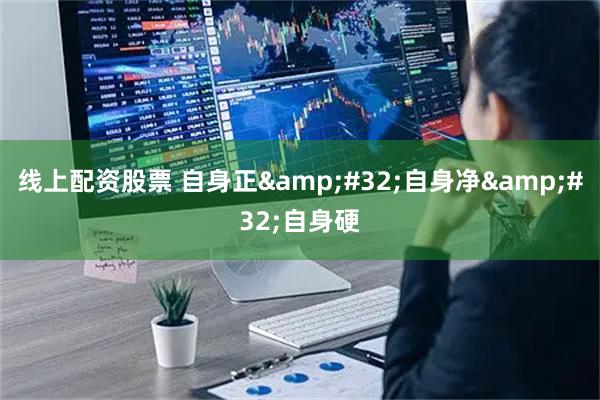 线上配资股票 自身正 自身净 自身硬